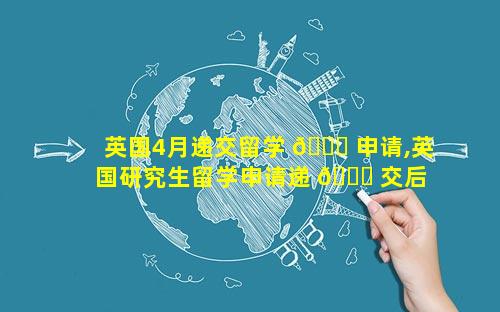 英国4月递交留学 🐛 申请,英国研究生留学申请递 🐕 交后 多久会有结果